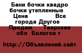 Бани бочки,квадро бочки,утепленные. › Цена ­ 145 000 - Все города Другое » Продам   . Тверская обл.,Бологое г.